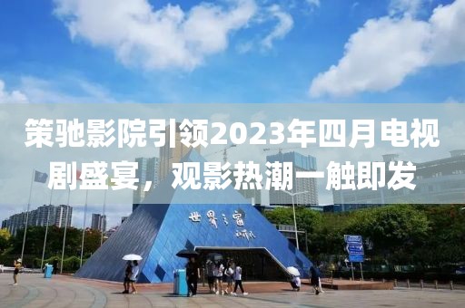 策驰影院引领2023年四月电视剧盛宴，观影热潮一触即发