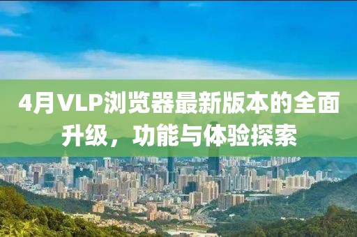 4月VLP浏览器最新版本的全面升级，功能与体验探索