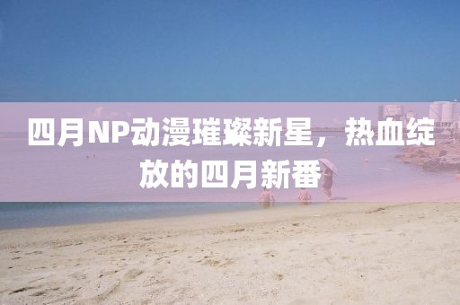 四月NP动漫璀璨新星，热血绽放的四月新番