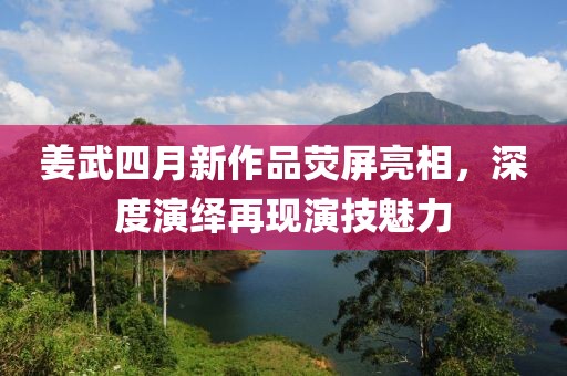 姜武四月新作品荧屏亮相，深度演绎再现演技魅力