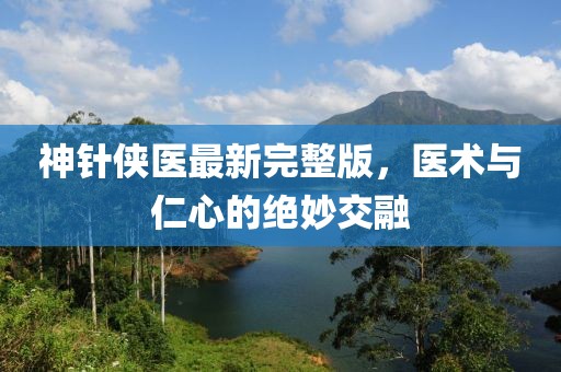 神针侠医最新完整版，医术与仁心的绝妙交融