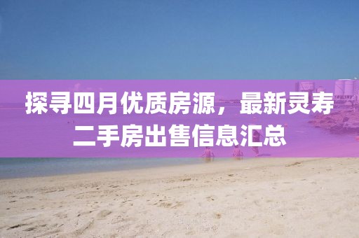 探寻四月优质房源，最新灵寿二手房出售信息汇总