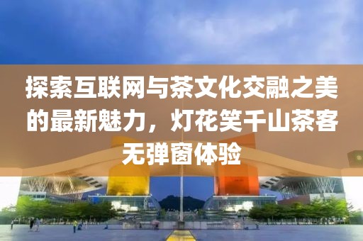 探索互联网与茶文化交融之美的最新魅力，灯花笑千山茶客无弹窗体验
