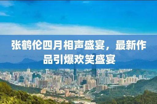 张鹤伦四月相声盛宴，最新作品引爆欢笑盛宴