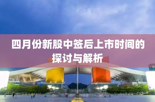 四月份新股中签后上市时间的探讨与解析