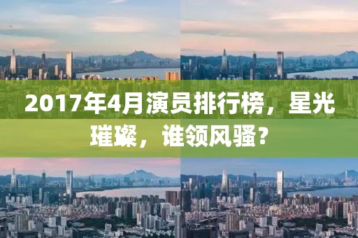 2017年4月演员排行榜，星光璀璨，谁领风骚？