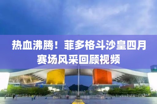 热血沸腾！菲多格斗沙皇四月赛场风采回顾视频
