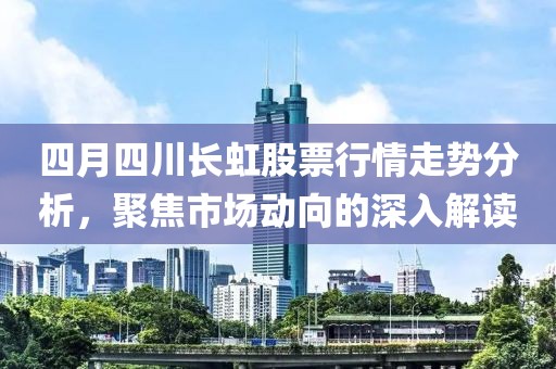 四月四川长虹股票行情走势分析，聚焦市场动向的深入解读