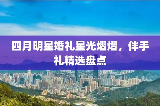 四月明星婚礼星光熠熠，伴手礼精选盘点