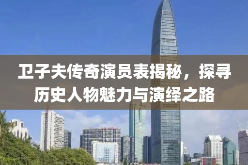 卫子夫传奇演员表揭秘，探寻历史人物魅力与演绎之路