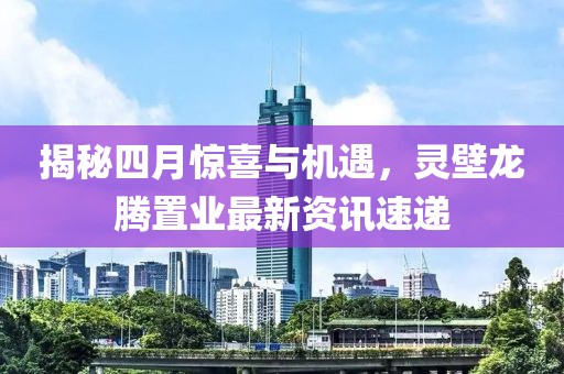 揭秘四月惊喜与机遇，灵壁龙腾置业最新资讯速递