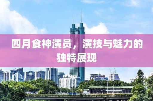 四月食神演员，演技与魅力的独特展现