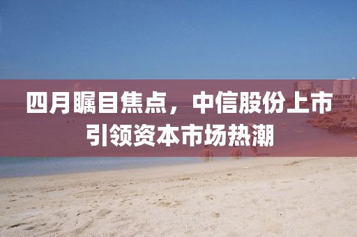 四月瞩目焦点，中信股份上市引领资本市场热潮
