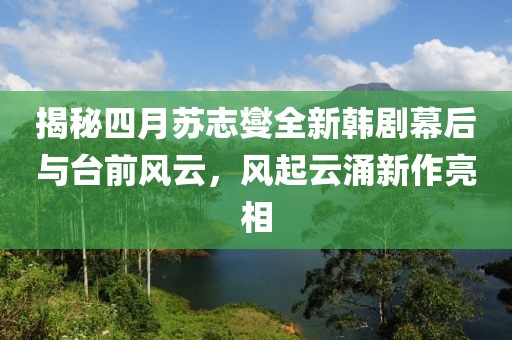 揭秘四月苏志燮全新韩剧幕后与台前风云，风起云涌新作亮相