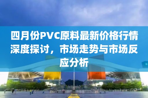 四月份PVC原料最新价格行情深度探讨，市场走势与市场反应分析