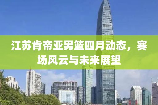 江苏肯帝亚男篮四月动态，赛场风云与未来展望