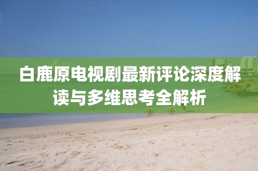 白鹿原电视剧最新评论深度解读与多维思考全解析