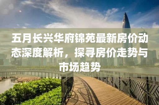 五月长兴华府锦苑最新房价动态深度解析，探寻房价走势与市场趋势