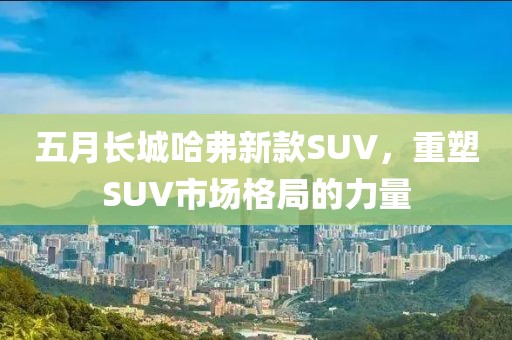 五月长城哈弗新款SUV，重塑SUV市场格局的力量
