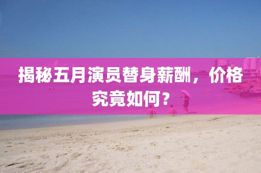 揭秘五月演员替身薪酬，价格究竟如何？