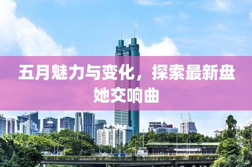 五月魅力与变化，探索最新盘她交响曲