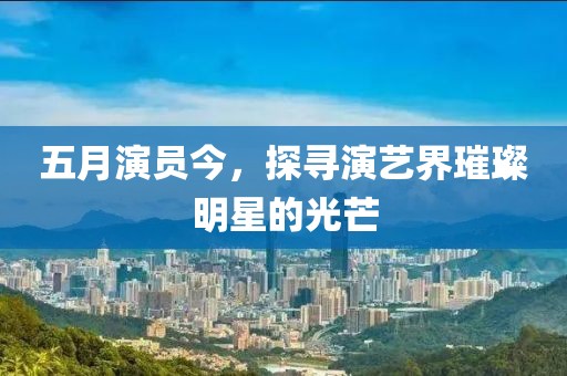 五月演员今，探寻演艺界璀璨明星的光芒