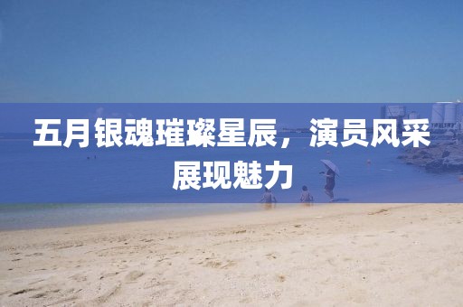 五月银魂璀璨星辰，演员风采展现魅力