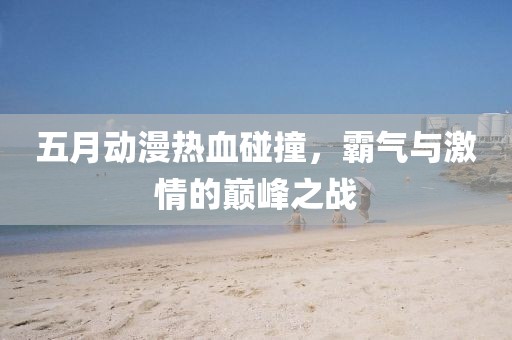 五月动漫热血碰撞，霸气与激情的巅峰之战