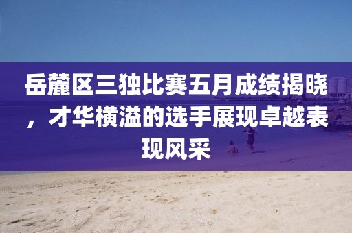 岳麓区三独比赛五月成绩揭晓，才华横溢的选手展现卓越表现风采