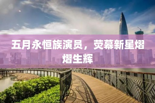 五月永恒族演员，荧幕新星熠熠生辉