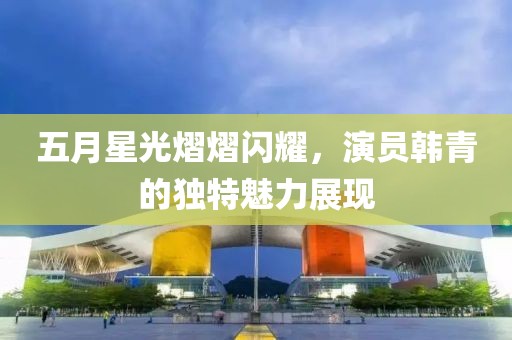 五月星光熠熠闪耀，演员韩青的独特魅力展现