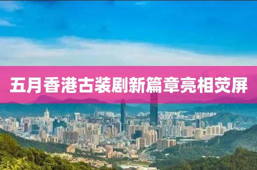 五月香港古装剧新篇章亮相荧屏