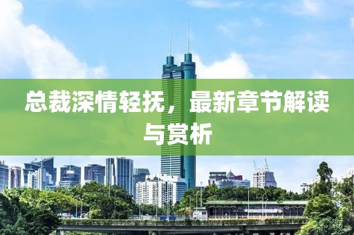 总裁深情轻抚，最新章节解读与赏析