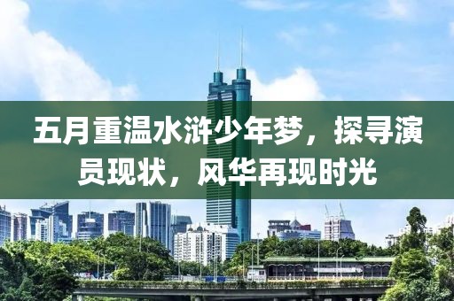 五月重温水浒少年梦，探寻演员现状，风华再现时光