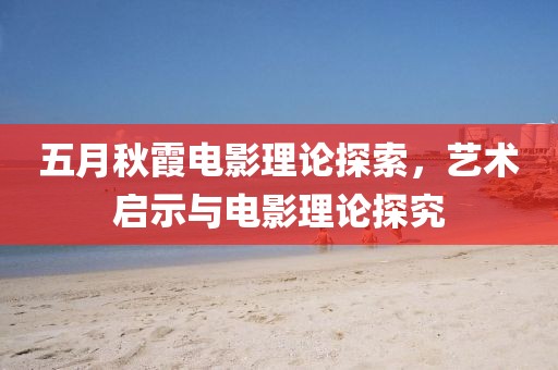 五月秋霞电影理论探索，艺术启示与电影理论探究