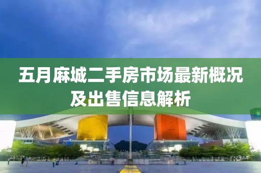 五月麻城二手房市场最新概况及出售信息解析