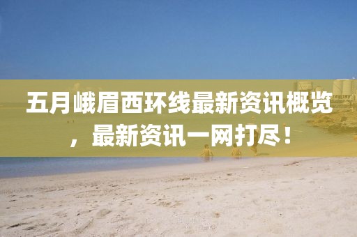 五月峨眉西环线最新资讯概览，最新资讯一网打尽！