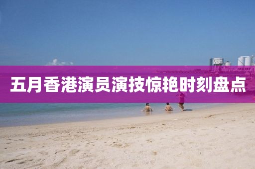 五月香港演员演技惊艳时刻盘点