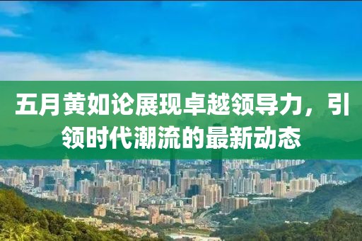 五月黄如论展现卓越领导力，引领时代潮流的最新动态