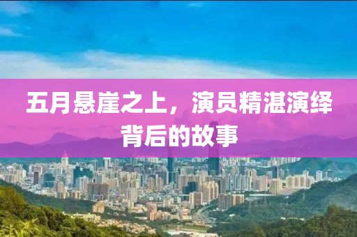 五月悬崖之上，演员精湛演绎背后的故事