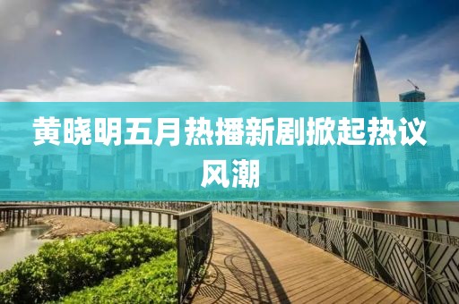黄晓明五月热播新剧掀起热议风潮
