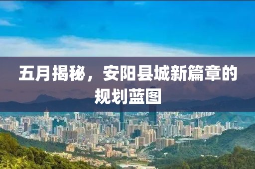 五月揭秘，安阳县城新篇章的规划蓝图