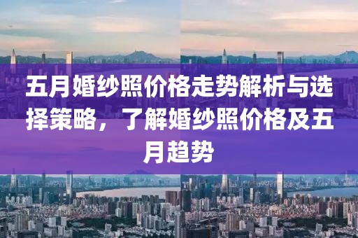 五月婚纱照价格走势解析与选择策略，了解婚纱照价格及五月趋势