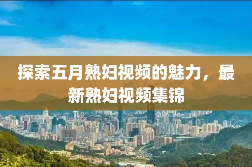 探索五月熟妇视频的魅力，最新熟妇视频集锦