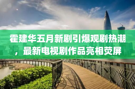 霍建华五月新剧引爆观剧热潮，最新电视剧作品亮相荧屏
