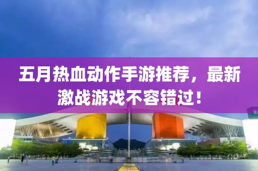 五月热血动作手游推荐，最新激战游戏不容错过！