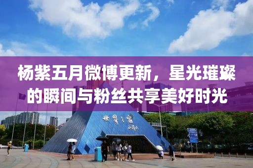 杨紫五月微博更新，星光璀璨的瞬间与粉丝共享美好时光