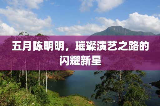 五月陈明明，璀璨演艺之路的闪耀新星