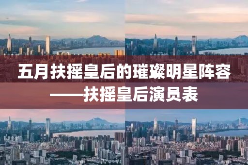 五月扶摇皇后的璀璨明星阵容——扶摇皇后演员表