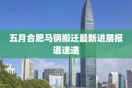五月合肥马钢搬迁最新进展报道速递